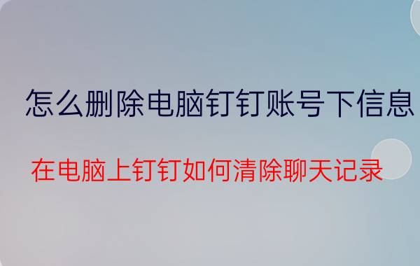 怎么删除电脑钉钉账号下信息 在电脑上钉钉如何清除聊天记录？